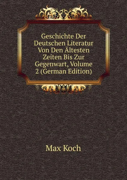 Обложка книги Geschichte Der Deutschen Literatur Von Den Altesten Zeiten Bis Zur Gegenwart, Volume 2 (German Edition), Max Koch