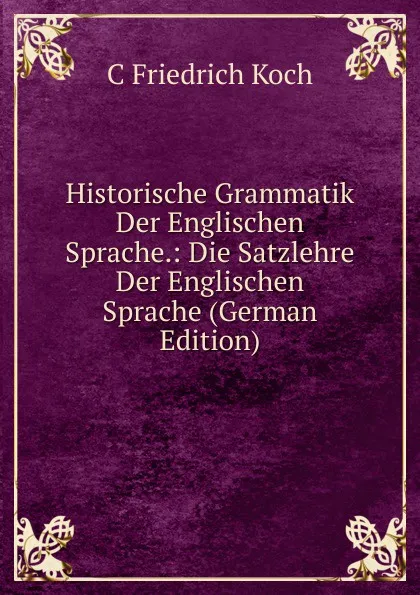 Обложка книги Historische Grammatik Der Englischen Sprache.: Die Satzlehre Der Englischen Sprache (German Edition), C Friedrich Koch