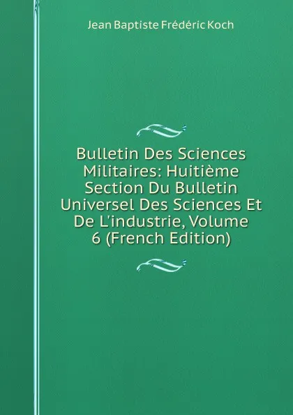 Обложка книги Bulletin Des Sciences Militaires: Huitieme Section Du Bulletin Universel Des Sciences Et De L.industrie, Volume 6 (French Edition), Jean Baptiste Frédéric Koch