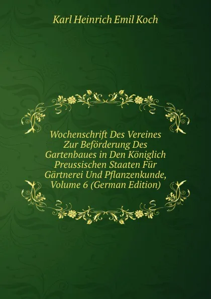 Обложка книги Wochenschrift Des Vereines Zur Beforderung Des Gartenbaues in Den Koniglich Preussischen Staaten Fur Gartnerei Und Pflanzenkunde, Volume 6 (German Edition), Karl Heinrich Emil Koch