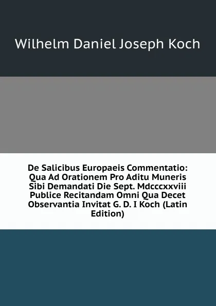 Обложка книги De Salicibus Europaeis Commentatio: Qua Ad Orationem Pro Aditu Muneris Sibi Demandati Die Sept. Mdcccxxviii Publice Recitandam Omni Qua Decet Observantia Invitat G. D. I Koch (Latin Edition), Wilhelm Daniel Joseph Koch