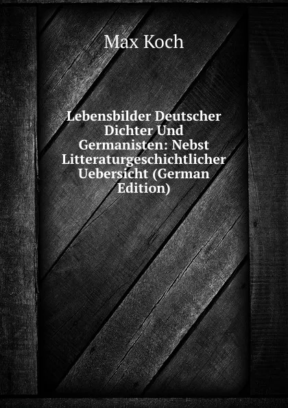 Обложка книги Lebensbilder Deutscher Dichter Und Germanisten: Nebst Litteraturgeschichtlicher Uebersicht (German Edition), Max Koch