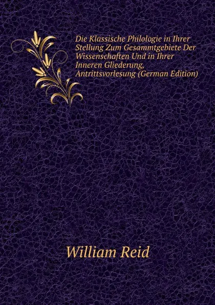 Обложка книги Die Klassische Philologie in Ihrer Stellung Zum Gesammtgebiete Der Wissenschaften Und in Ihrer Inneren Gliederung, Antrittsvorlesung (German Edition), William Reid