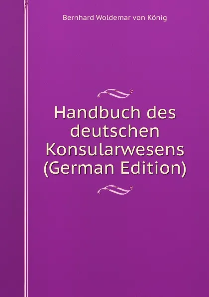 Обложка книги Handbuch des deutschen Konsularwesens (German Edition), Bernhard Woldemar von König