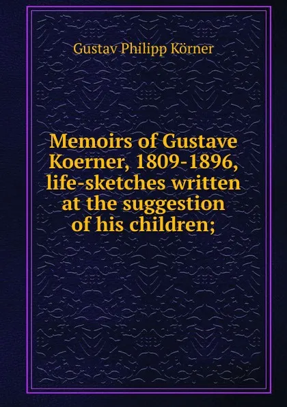 Обложка книги Memoirs of Gustave Koerner, 1809-1896, life-sketches written at the suggestion of his children;, Gustav Philipp Körner