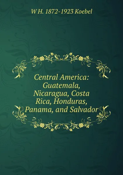 Обложка книги Central America: Guatemala, Nicaragua, Costa Rica, Honduras, Panama, and Salvador, W. H. Koebel