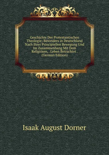 Обложка книги Geschichte Der Protestantischen Theologie: Besonders in Deutschland Nach Ihrer Principiellen Bewegung Und Im Zusammenhang Mit Dem Religiosen, . Leben Betrachtet . (German Edition), Isaak August Dorner