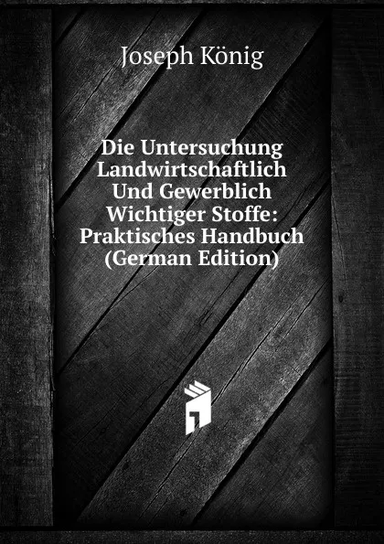 Обложка книги Die Untersuchung Landwirtschaftlich Und Gewerblich Wichtiger Stoffe: Praktisches Handbuch (German Edition), Joseph König