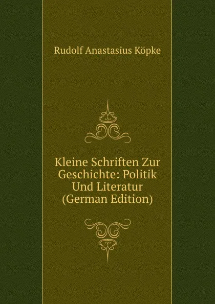 Обложка книги Kleine Schriften Zur Geschichte: Politik Und Literatur (German Edition), Rudolf Anastasius Köpke