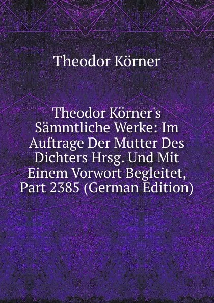 Обложка книги Theodor Korner.s Sammtliche Werke: Im Auftrage Der Mutter Des Dichters Hrsg. Und Mit Einem Vorwort Begleitet, Part 2385 (German Edition), Theodor Körner