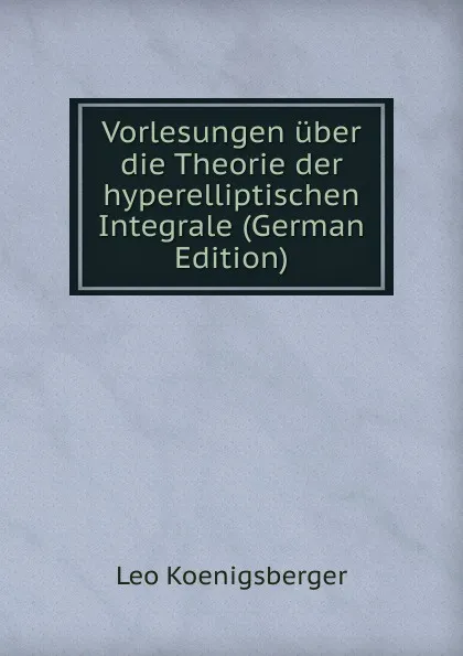 Обложка книги Vorlesungen uber die Theorie der hyperelliptischen Integrale (German Edition), Leo Koenigsberger