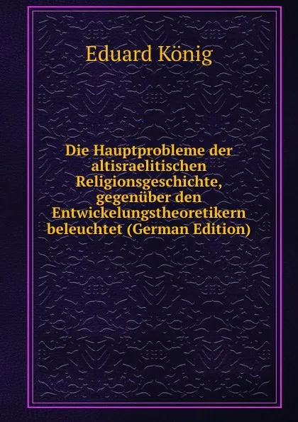 Обложка книги Die Hauptprobleme der altisraelitischen Religionsgeschichte, gegenuber den Entwickelungstheoretikern beleuchtet (German Edition), Eduard König