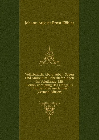 Обложка книги Volksbrauch, Aberglauben, Sagen Und Andre Alte Ueberlieferungen Im Voigtlande: Mit Berucksichtigung Des Orlagau.s Und Des Pleissnerlandes (German Edition), Johann August Ernst Köhler