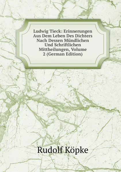 Обложка книги Ludwig Tieck: Erinnerungen Aus Dem Leben Des Dichters Nach Dessen Mundlichen Und Schriftlichen Mittheilungen, Volume 2 (German Edition), Rudolf Köpke