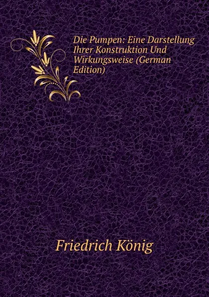 Обложка книги Die Pumpen: Eine Darstellung Ihrer Konstruktion Und Wirkungsweise (German Edition), Friedrich König