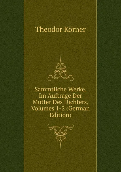 Обложка книги Sammtliche Werke. Im Auftrage Der Mutter Des Dichters, Volumes 1-2 (German Edition), Theodor Körner