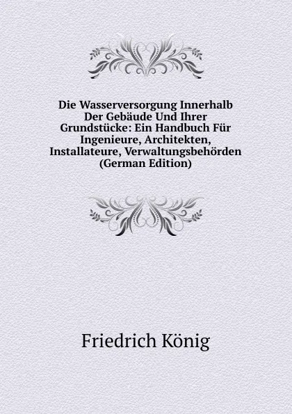 Обложка книги Die Wasserversorgung Innerhalb Der Gebaude Und Ihrer Grundstucke: Ein Handbuch Fur Ingenieure, Architekten, Installateure, Verwaltungsbehorden (German Edition), Friedrich König