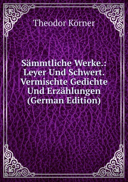 Обложка книги Sammtliche Werke.: Leyer Und Schwert. Vermischte Gedichte Und Erzahlungen (German Edition), Theodor Körner