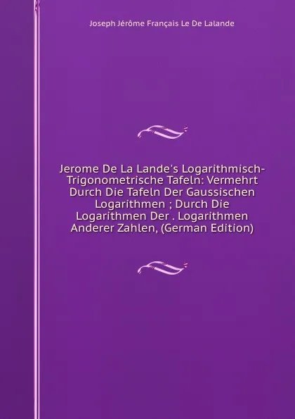 Обложка книги Jerome De La Lande.s Logarithmisch-Trigonometrische Tafeln: Vermehrt Durch Die Tafeln Der Gaussischen Logarithmen ; Durch Die Logarithmen Der . Logarithmen Anderer Zahlen, (German Edition), Joseph Jérôme Français Le De Lalande