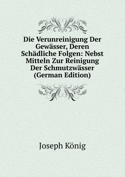 Обложка книги Die Verunreinigung Der Gewasser, Deren Schadliche Folgen: Nebst Mitteln Zur Reinigung Der Schmutzwasser (German Edition), Joseph König