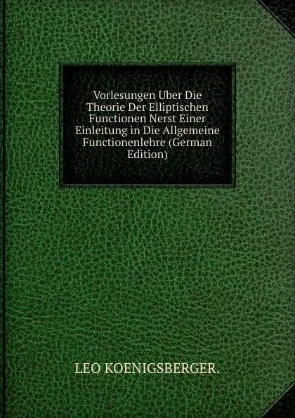 Обложка книги Vorlesungen Uber Die Theorie Der Elliptischen Functionen Nerst Einer Einleitung in Die Allgemeine Functionenlehre (German Edition), LEO KOENIGSBERGER.