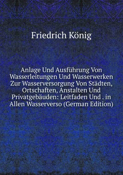 Обложка книги Anlage Und Ausfuhrung Von Wasserleitungen Und Wasserwerken Zur Wasserversorgung Von Stadten, Ortschaften, Anstalten Und Privatgebauden: Leitfaden Und . in Allen Wasserverso (German Edition), Friedrich König