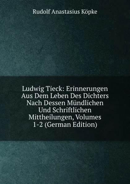 Обложка книги Ludwig Tieck: Erinnerungen Aus Dem Leben Des Dichters Nach Dessen Mundlichen Und Schriftlichen Mittheilungen, Volumes 1-2 (German Edition), Rudolf Anastasius Köpke