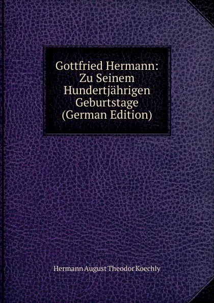 Обложка книги Gottfried Hermann: Zu Seinem Hundertjahrigen Geburtstage (German Edition), Hermann August Theodor Koechly