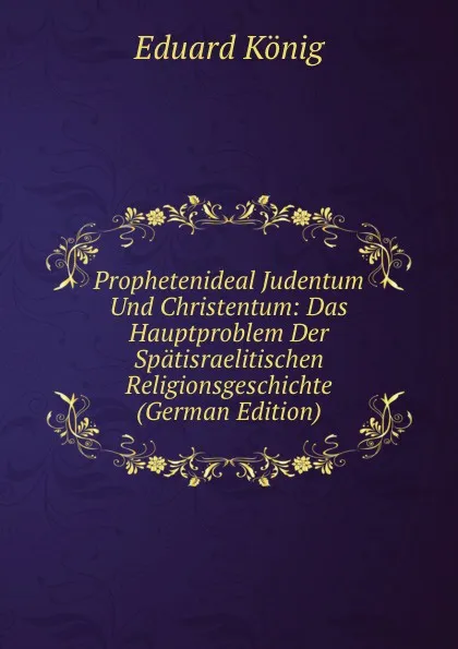 Обложка книги Prophetenideal Judentum Und Christentum: Das Hauptproblem Der Spatisraelitischen Religionsgeschichte (German Edition), Eduard König