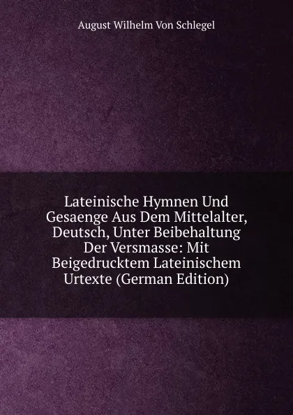 Обложка книги Lateinische Hymnen Und Gesaenge Aus Dem Mittelalter, Deutsch, Unter Beibehaltung Der Versmasse: Mit Beigedrucktem Lateinischem Urtexte (German Edition), August Wilhelm von Schlegel