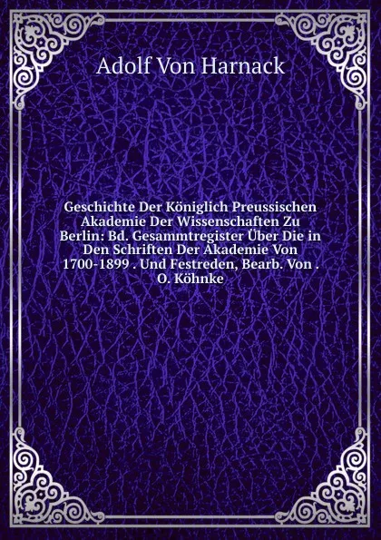 Обложка книги Geschichte Der Koniglich Preussischen Akademie Der Wissenschaften Zu Berlin: Bd. Gesammtregister Uber Die in Den Schriften Der Akademie Von 1700-1899 . Und Festreden, Bearb. Von . O. Kohnke, Adolf von Harnack