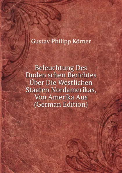 Обложка книги Beleuchtung Des Duden.schen Berichtes Uber Die Westlichen Staaten Nordamerikas, Von Amerika Aus (German Edition), Gustav Philipp Körner
