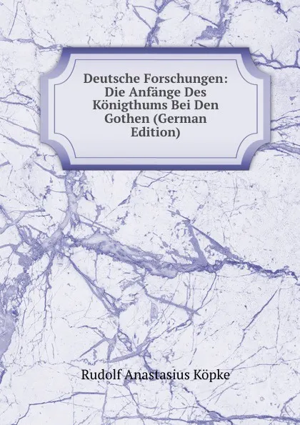 Обложка книги Deutsche Forschungen: Die Anfange Des Konigthums Bei Den Gothen (German Edition), Rudolf Anastasius Köpke