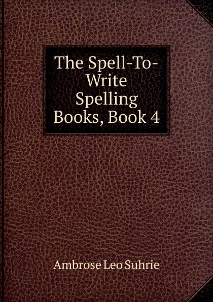 Обложка книги The Spell-To-Write Spelling Books, Book 4, Ambrose Leo Suhrie