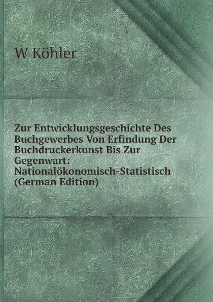 Обложка книги Zur Entwicklungsgeschichte Des Buchgewerbes Von Erfindung Der Buchdruckerkunst Bis Zur Gegenwart: Nationalokonomisch-Statistisch (German Edition), W Köhler