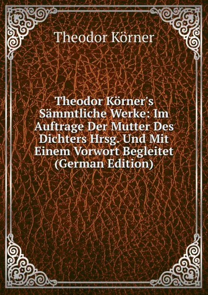 Обложка книги Theodor Korner.s Sammtliche Werke: Im Auftrage Der Mutter Des Dichters Hrsg. Und Mit Einem Vorwort Begleitet (German Edition), Theodor Körner