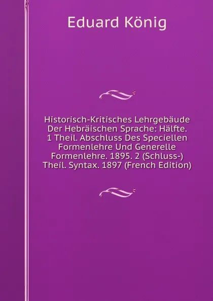 Обложка книги Historisch-Kritisches Lehrgebaude Der Hebraischen Sprache: Halfte. 1 Theil. Abschluss Des Speciellen Formenlehre Und Generelle Formenlehre. 1895. 2 (Schluss-)Theil. Syntax. 1897 (French Edition), Eduard König