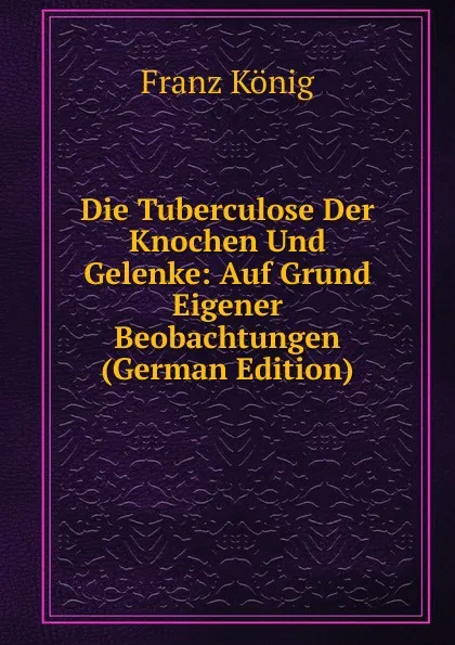 Обложка книги Die Tuberculose Der Knochen Und Gelenke: Auf Grund Eigener Beobachtungen (German Edition), Franz König