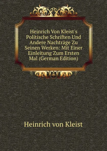 Обложка книги Heinrich Von Kleist.s Politische Schriften Und Andere Nachtrage Zu Seinen Werken: Mit Einer Einleitung Zum Ersten Mal (German Edition), Heinrich von Kleist