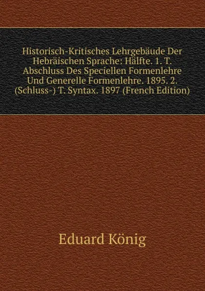 Обложка книги Historisch-Kritisches Lehrgebaude Der Hebraischen Sprache: Halfte. 1. T. Abschluss Des Speciellen Formenlehre Und Generelle Formenlehre. 1895. 2. (Schluss-) T. Syntax. 1897 (French Edition), Eduard König