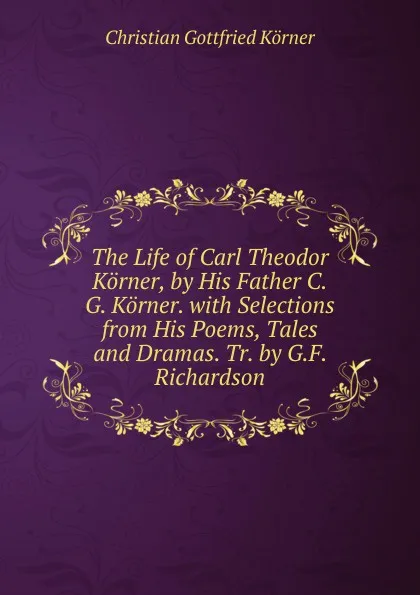 Обложка книги The Life of Carl Theodor Korner, by His Father C.G. Korner. with Selections from His Poems, Tales and Dramas. Tr. by G.F. Richardson, Christian Gottfried Körner