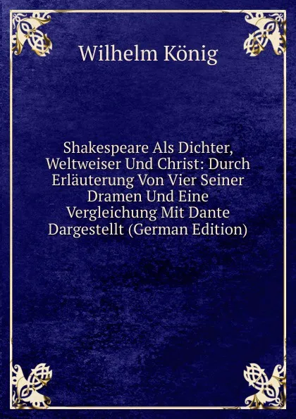 Обложка книги Shakespeare Als Dichter, Weltweiser Und Christ: Durch Erlauterung Von Vier Seiner Dramen Und Eine Vergleichung Mit Dante Dargestellt (German Edition), Wilhelm König