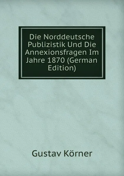 Обложка книги Die Norddeutsche Publizistik Und Die Annexionsfragen Im Jahre 1870 (German Edition), Gustav Körner