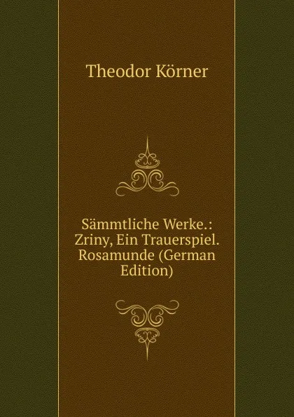 Обложка книги Sammtliche Werke.: Zriny, Ein Trauerspiel. Rosamunde (German Edition), Theodor Körner