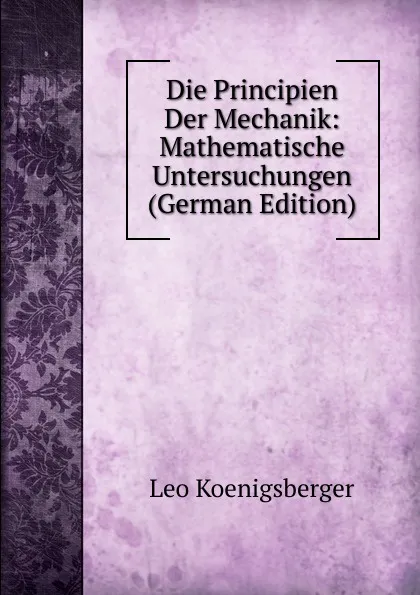 Обложка книги Die Principien Der Mechanik: Mathematische Untersuchungen (German Edition), Leo Koenigsberger