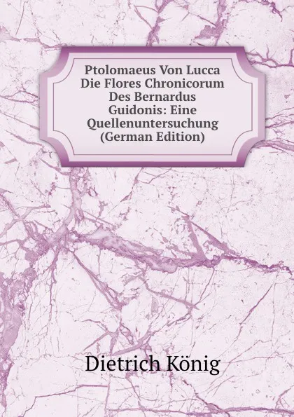 Обложка книги Ptolomaeus Von Lucca Die Flores Chronicorum Des Bernardus Guidonis: Eine Quellenuntersuchung (German Edition), Dietrich König