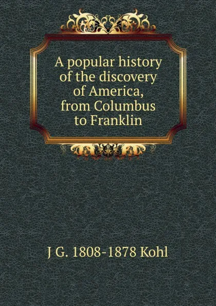 Обложка книги A popular history of the discovery of America, from Columbus to Franklin, J G. 1808-1878 Kohl