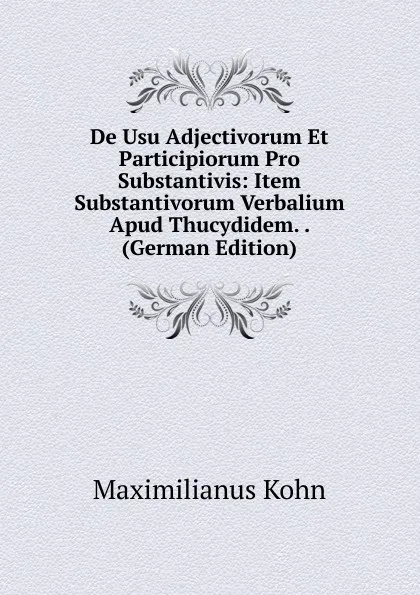 Обложка книги De Usu Adjectivorum Et Participiorum Pro Substantivis: Item Substantivorum Verbalium Apud Thucydidem. . (German Edition), Maximilianus Kohn