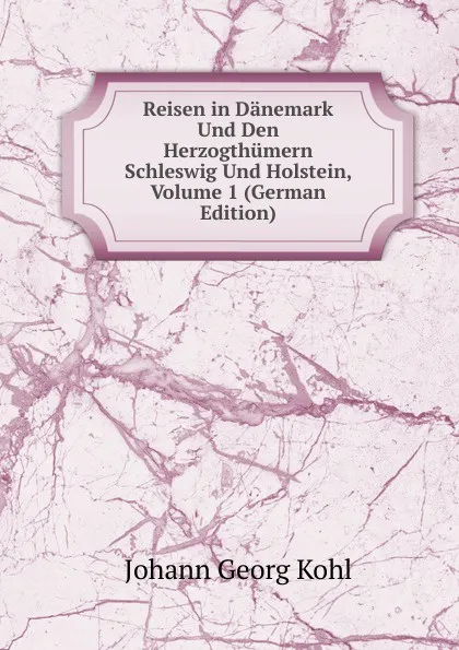 Обложка книги Reisen in Danemark Und Den Herzogthumern Schleswig Und Holstein, Volume 1 (German Edition), Kohl Johann Georg