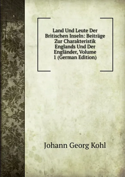 Обложка книги Land Und Leute Der Britischen Inseln: Beitrage Zur Charakteristik Englands Und Der Englander, Volume 1 (German Edition), Kohl Johann Georg